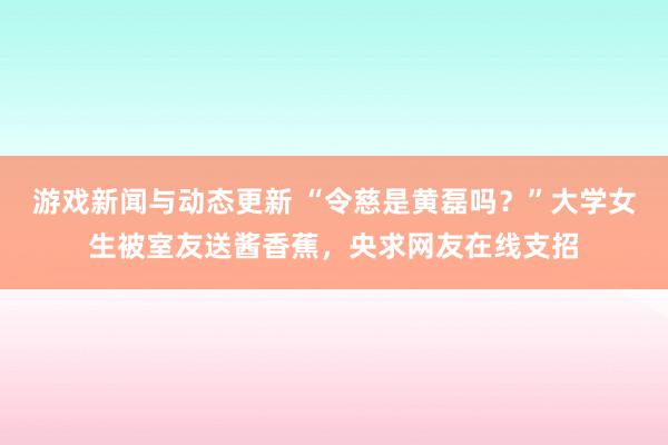 游戏新闻与动态更新 “令慈是黄磊吗？”大学女生被室友送酱香蕉，央求网友在线支招