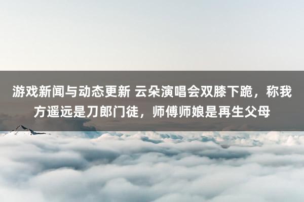 游戏新闻与动态更新 云朵演唱会双膝下跪，称我方遥远是刀郎门徒，师傅师娘是再生父母