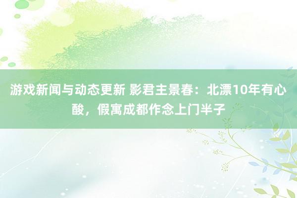 游戏新闻与动态更新 影君主景春：北漂10年有心酸，假寓成都作念上门半子