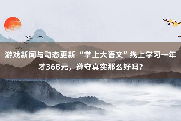 游戏新闻与动态更新 “掌上大语文”线上学习一年才368元，遵守真实那么好吗？