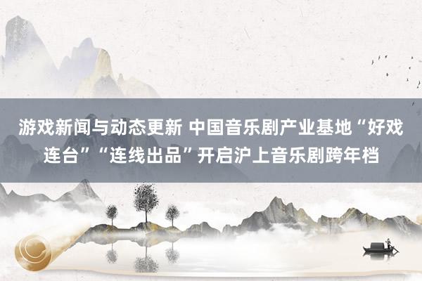 游戏新闻与动态更新 中国音乐剧产业基地“好戏连台”“连线出品”开启沪上音乐剧跨年档