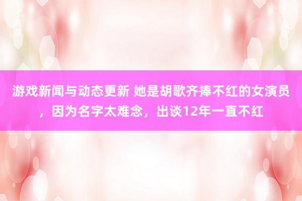 游戏新闻与动态更新 她是胡歌齐捧不红的女演员，因为名字太难念，出谈12年一直不红