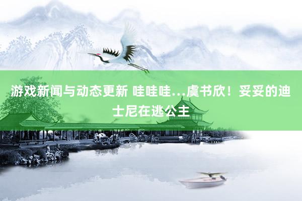 游戏新闻与动态更新 哇哇哇…虞书欣！妥妥的迪士尼在逃公主