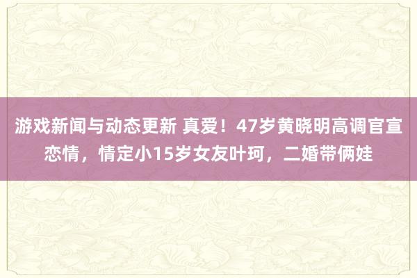 游戏新闻与动态更新 真爱！47岁黄晓明高调官宣恋情，情定小15岁女友叶珂，二婚带俩娃