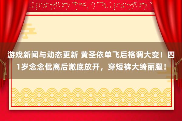 游戏新闻与动态更新 黄圣依单飞后格调大变！四1岁念念仳离后澈底放开，穿短裤大绮丽腿！