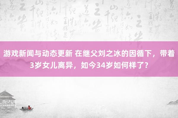 游戏新闻与动态更新 在继父刘之冰的因循下，带着3岁女儿离异，如今34岁如何样了？