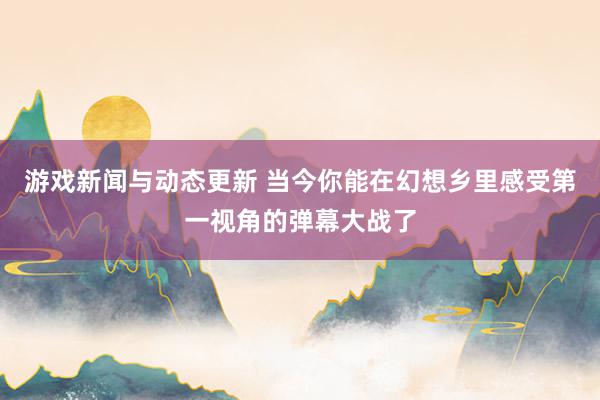 游戏新闻与动态更新 当今你能在幻想乡里感受第一视角的弹幕大战了