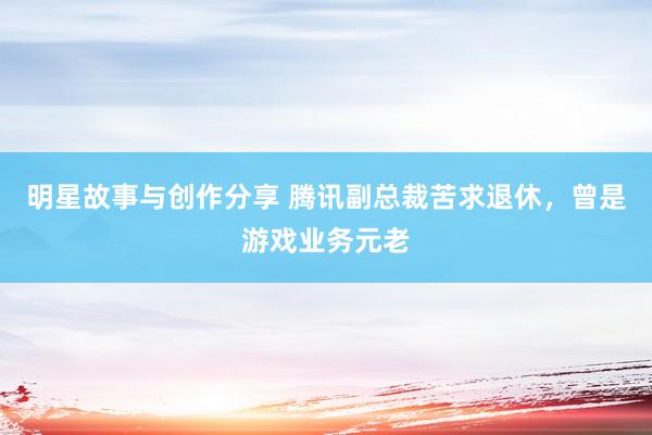 明星故事与创作分享 腾讯副总裁苦求退休，曾是游戏业务元老