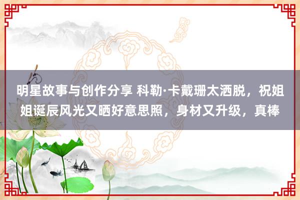 明星故事与创作分享 科勒·卡戴珊太洒脱，祝姐姐诞辰风光又晒好意思照，身材又升级，真棒