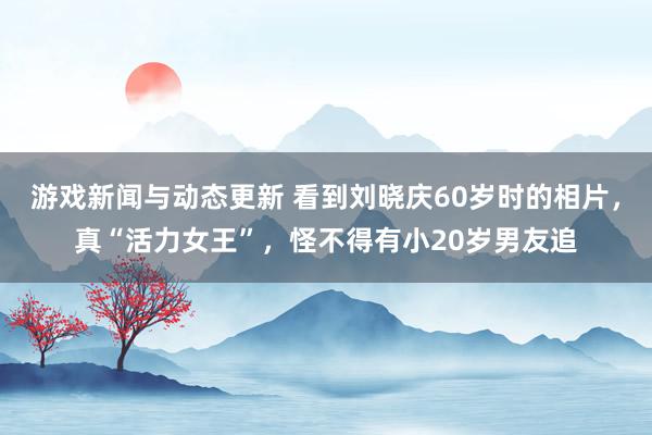 游戏新闻与动态更新 看到刘晓庆60岁时的相片，真“活力女王”，怪不得有小20岁男友追