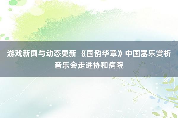 游戏新闻与动态更新 《国韵华章》中国器乐赏析音乐会走进协和病院