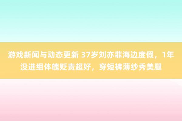 游戏新闻与动态更新 37岁刘亦菲海边度假，1年没进组体魄贬责超好，穿短裤薄纱秀美腿