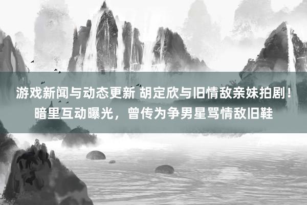 游戏新闻与动态更新 胡定欣与旧情敌亲妹拍剧！暗里互动曝光，曾传为争男星骂情敌旧鞋