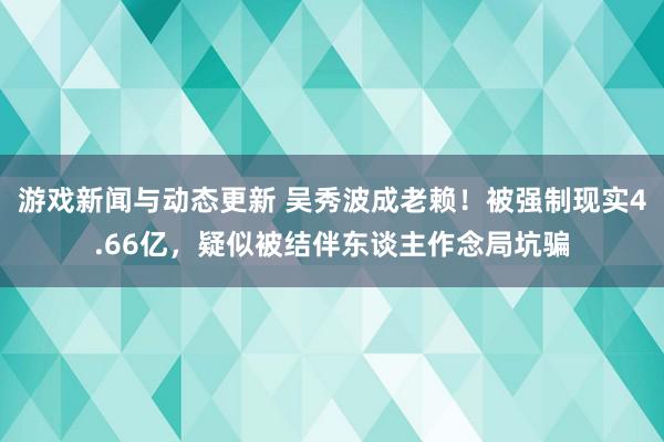 游戏新闻与动态更新 吴秀波成老赖！被强制现实4.66亿，疑似被结伴东谈主作念局坑骗