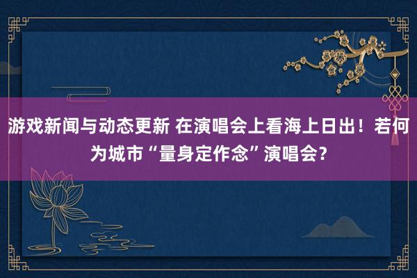 游戏新闻与动态更新 在演唱会上看海上日出！若何为城市“量身定作念”演唱会？