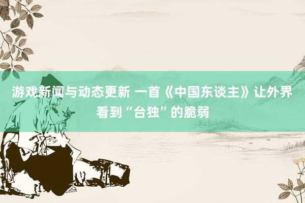 游戏新闻与动态更新 一首《中国东谈主》让外界看到“台独”的脆弱