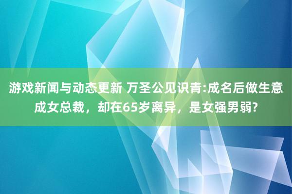 游戏新闻与动态更新 万圣公见识青:成名后做生意成女总裁，却在65岁离异，是女强男弱?