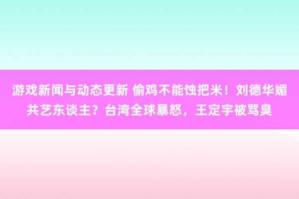 游戏新闻与动态更新 偷鸡不能蚀把米！刘德华媚共艺东谈主？台湾全球暴怒，王定宇被骂臭