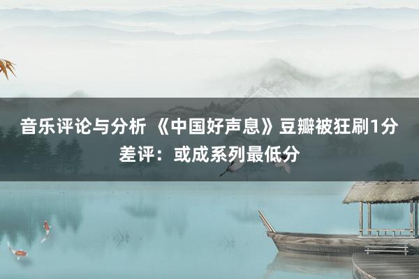 音乐评论与分析 《中国好声息》豆瓣被狂刷1分差评：或成系列最低分