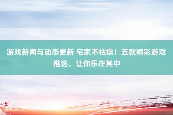 游戏新闻与动态更新 宅家不枯燥！五款精彩游戏推选，让你乐在其中