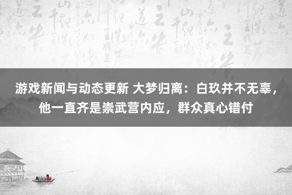 游戏新闻与动态更新 大梦归离：白玖并不无辜，他一直齐是崇武营内应，群众真心错付