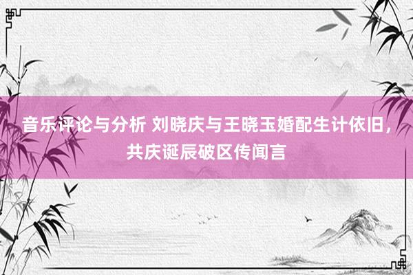 音乐评论与分析 刘晓庆与王晓玉婚配生计依旧，共庆诞辰破区传闻言