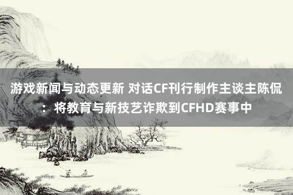 游戏新闻与动态更新 对话CF刊行制作主谈主陈侃：将教育与新技艺诈欺到CFHD赛事中