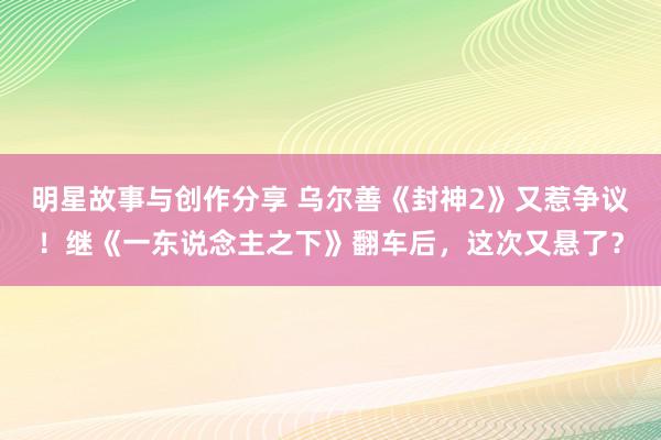 明星故事与创作分享 乌尔善《封神2》又惹争议！继《一东说念主之下》翻车后，这次又悬了？