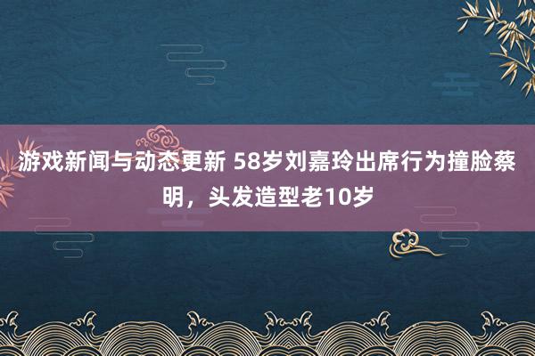 游戏新闻与动态更新 58岁刘嘉玲出席行为撞脸蔡明，头发造型老10岁