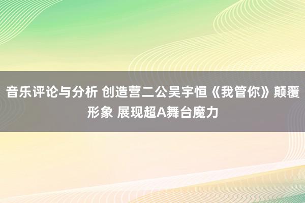 音乐评论与分析 创造营二公吴宇恒《我管你》颠覆形象 展现超A舞台魔力