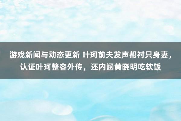 游戏新闻与动态更新 叶珂前夫发声帮衬只身妻，认证叶珂整容外传，还内涵黄晓明吃软饭