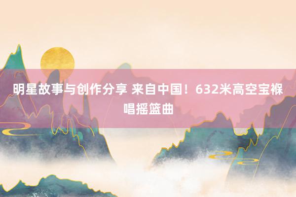 明星故事与创作分享 来自中国！632米高空宝褓唱摇篮曲