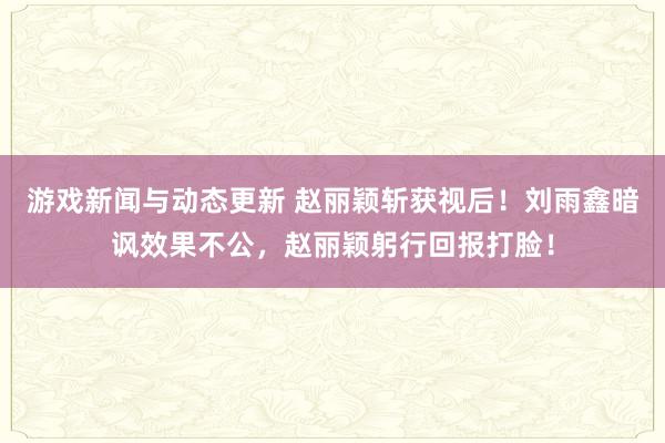 游戏新闻与动态更新 赵丽颖斩获视后！刘雨鑫暗讽效果不公，赵丽颖躬行回报打脸！