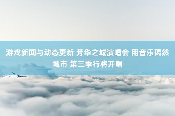 游戏新闻与动态更新 芳华之城演唱会 用音乐蔼然城市 第三季行将开唱