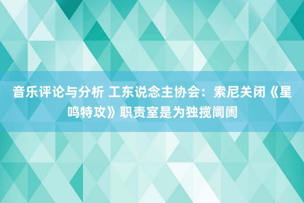 音乐评论与分析 工东说念主协会：索尼关闭《星鸣特攻》职责室是为独揽阛阓