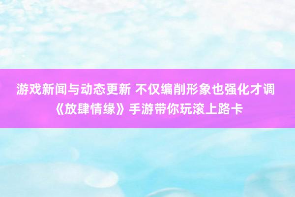 游戏新闻与动态更新 不仅编削形象也强化才调 《放肆情缘》手游带你玩滚上路卡