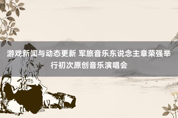 游戏新闻与动态更新 军旅音乐东说念主章荣强举行初次原创音乐演唱会