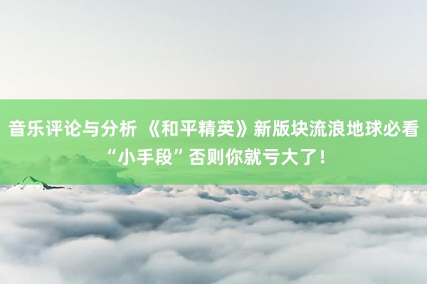 音乐评论与分析 《和平精英》新版块流浪地球必看“小手段”否则你就亏大了！