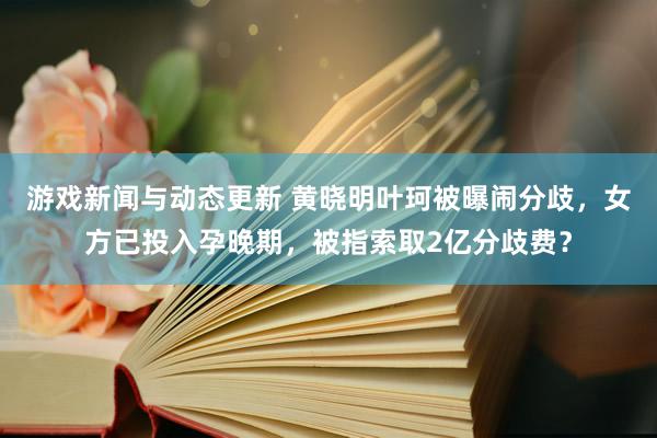 游戏新闻与动态更新 黄晓明叶珂被曝闹分歧，女方已投入孕晚期，被指索取2亿分歧费？