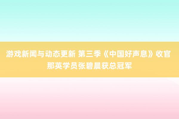 游戏新闻与动态更新 第三季《中国好声息》收官 那英学员张碧晨获总冠军