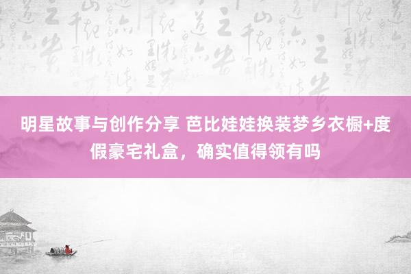 明星故事与创作分享 芭比娃娃换装梦乡衣橱+度假豪宅礼盒，确实值得领有吗