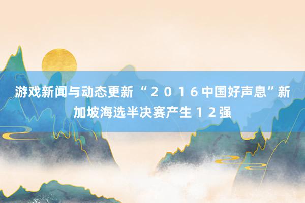 游戏新闻与动态更新 “２０１６中国好声息”新加坡海选半决赛产生１２强