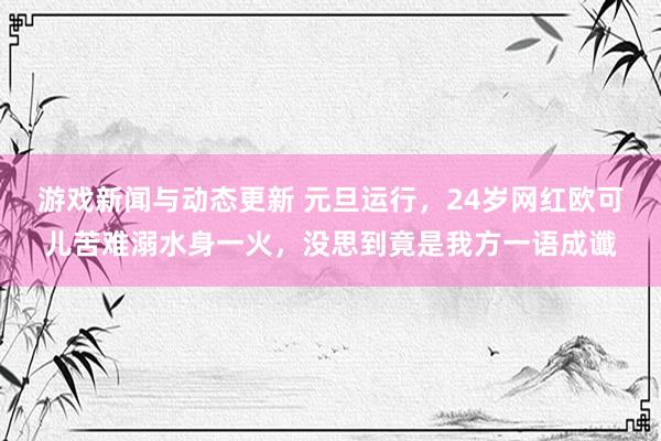 游戏新闻与动态更新 元旦运行，24岁网红欧可儿苦难溺水身一火，没思到竟是我方一语成谶