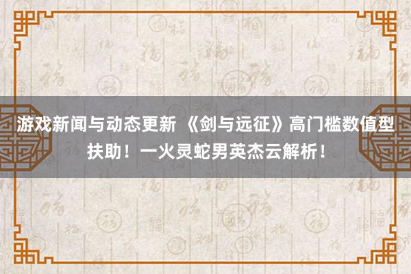 游戏新闻与动态更新 《剑与远征》高门槛数值型扶助！一火灵蛇男英杰云解析！