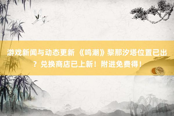 游戏新闻与动态更新 《鸣潮》黎那汐塔位置已出？兑换商店已上新！附进免费得！