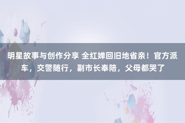 明星故事与创作分享 全红婵回旧地省亲！官方派车，交警随行，副市长奉陪，父母都哭了