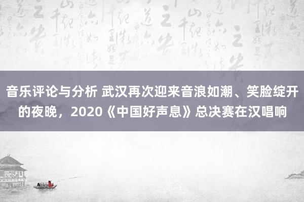 音乐评论与分析 武汉再次迎来音浪如潮、笑脸绽开的夜晚，2020《中国好声息》总决赛在汉唱响