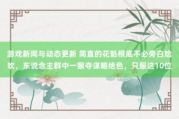 游戏新闻与动态更新 简直的花魁根底不必旁白尬吹，东说念主群中一眼夺谋略绝色，只服这10位