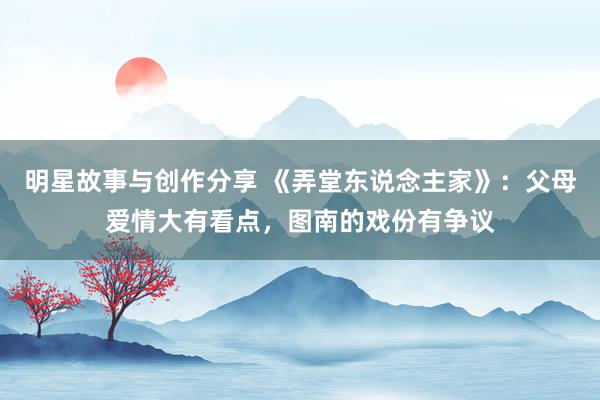 明星故事与创作分享 《弄堂东说念主家》：父母爱情大有看点，图南的戏份有争议