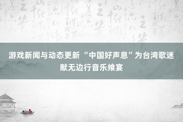 游戏新闻与动态更新 “中国好声息”为台湾歌迷献无边行音乐飨宴